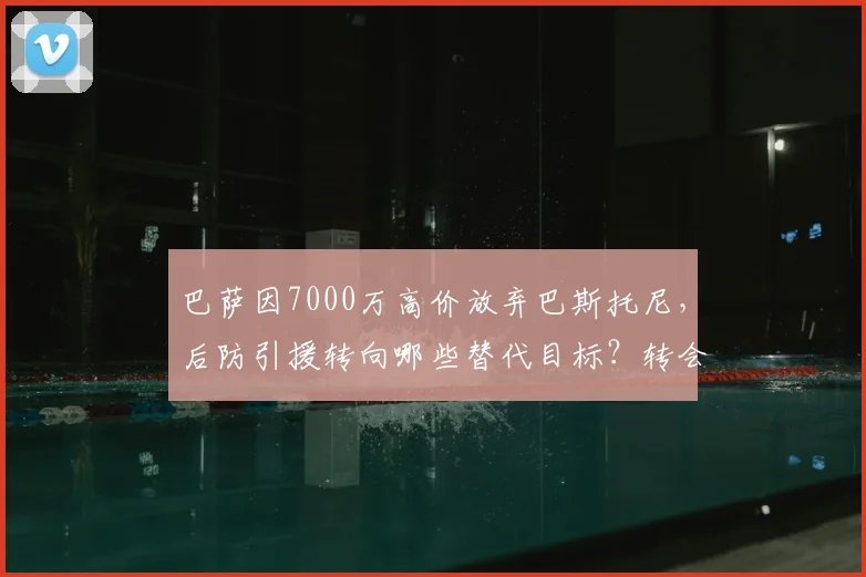巴萨因7000万高价放弃巴斯托尼，后防引援转向哪些替代目标？转会策略深度解析