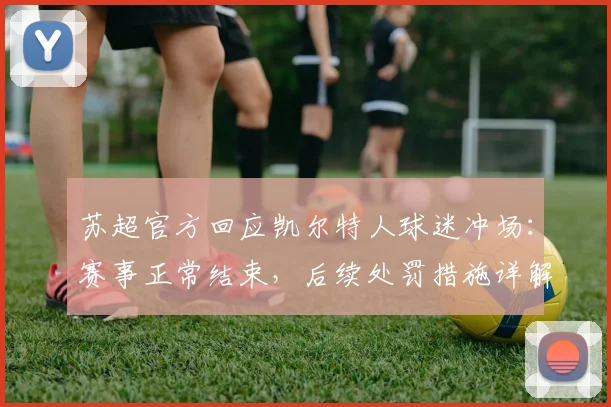 苏超官方回应凯尔特人球迷冲场：赛事正常结束，后续处罚措施详解