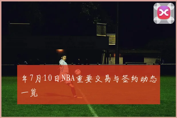 年7月10日NBA重要交易与签约动态一览