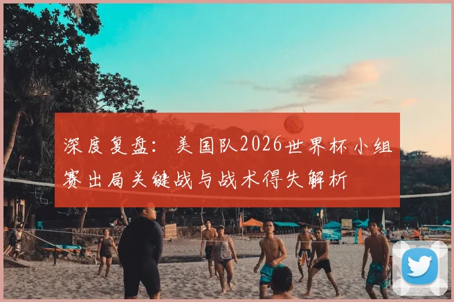 深度复盘：美国队2026世界杯小组赛出局关键战与战术得失解析