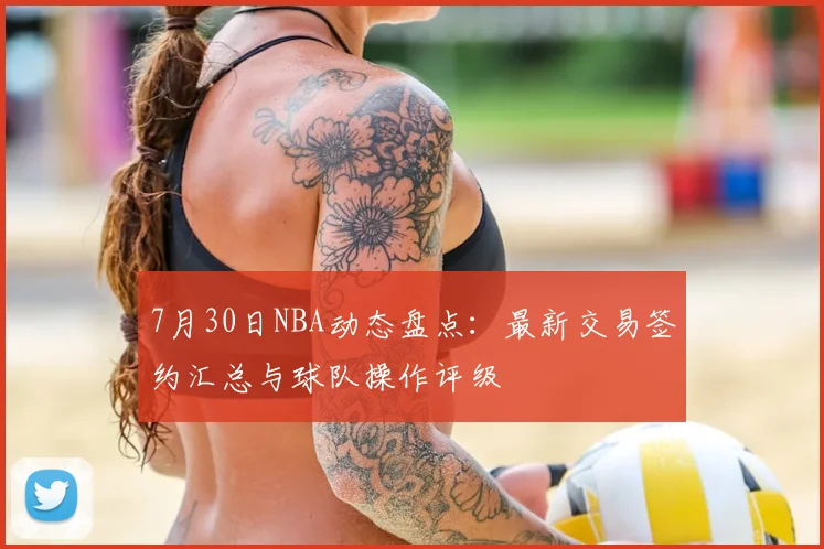 7月30日NBA动态盘点：最新交易签约汇总与球队操作评级