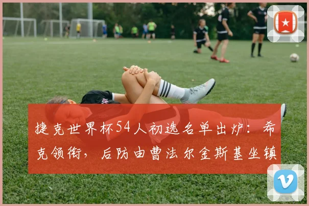 捷克世界杯54人初选名单出炉：希克领衔，后防由曹法尔金斯基坐镇，完整名单解析