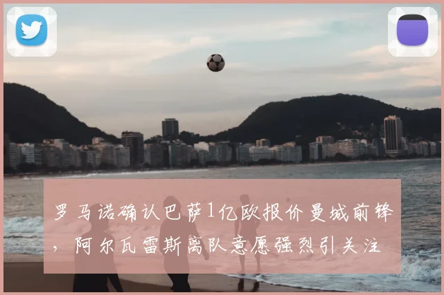 罗马诺确认巴萨1亿欧报价曼城前锋，阿尔瓦雷斯离队意愿强烈引关注