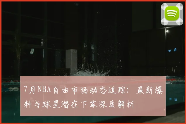 7月NBA自由市场动态追踪：最新爆料与球星潜在下家深度解析