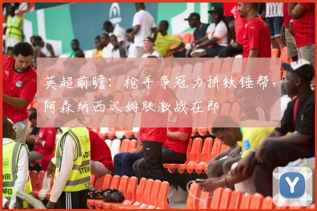 英超前瞻:枪手争冠力拼铁锤帮,阿森纳西汉姆联激战在即