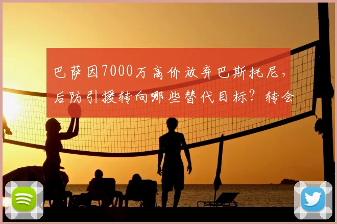 巴萨因7000万高价放弃巴斯托尼,后防引援转向哪些替代目标?转会策略深度解析