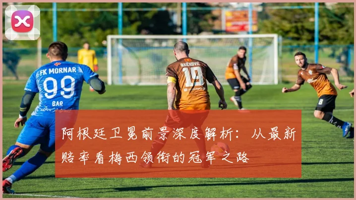 阿根廷卫冕前景深度解析：从最新赔率看梅西领衔的冠军之路